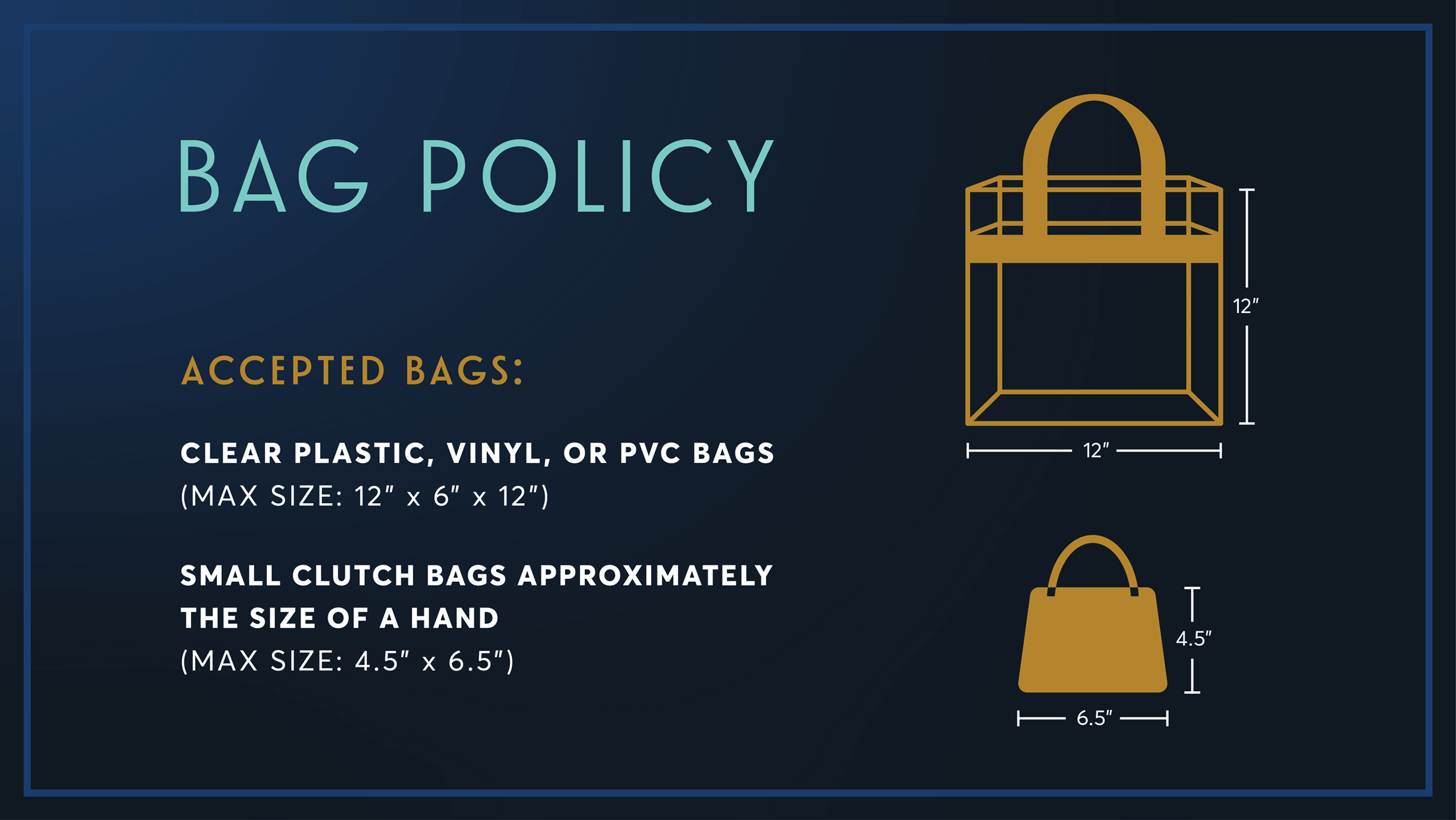 popup: Bag Policy: accepted bags: clear plastic, vinyl, or pvc bags (max size: 12 inches x 6 inches x 12 inches; small clutch bags approximately the size of a hand (max size: 4.5 inches x 6.5 inches).