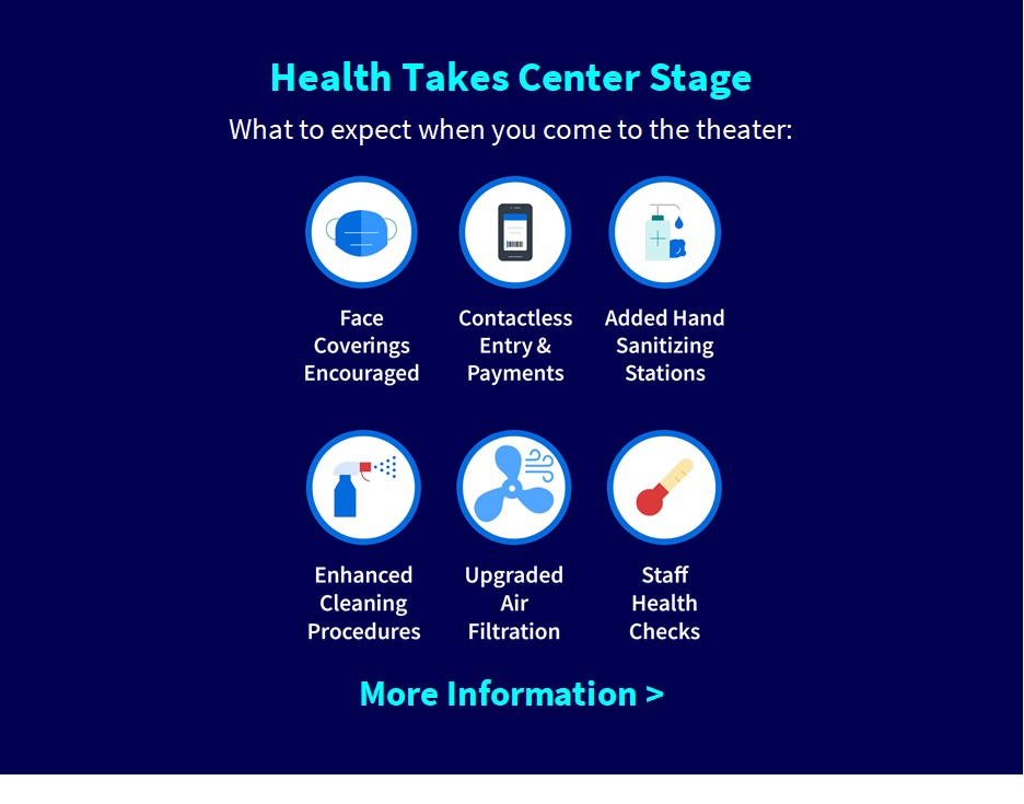 Health Takes Center Stage:
What to expect when you come to the theater: face coverings encouraged, contactless entry & payments, added hand sanitizing stations, enhanced cleaning procedures, upgraded air filtration, staff health checks. More information below.
